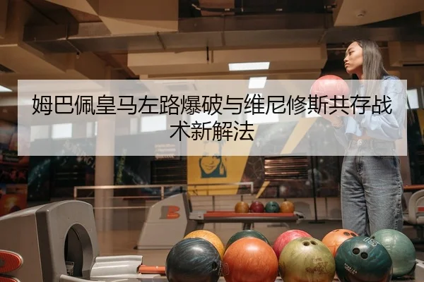 姆巴佩皇马左路爆破与维尼修斯共存战术新解法